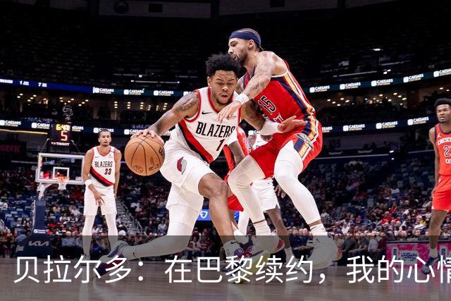 贝拉尔多：在巴黎续约，我的心情比赢得欧冠还美妙